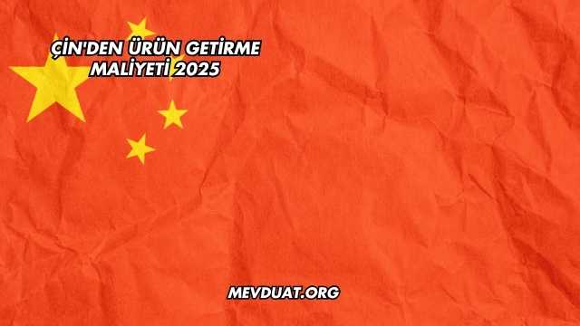 Çin'den Ürün Getirme Maliyeti 2025